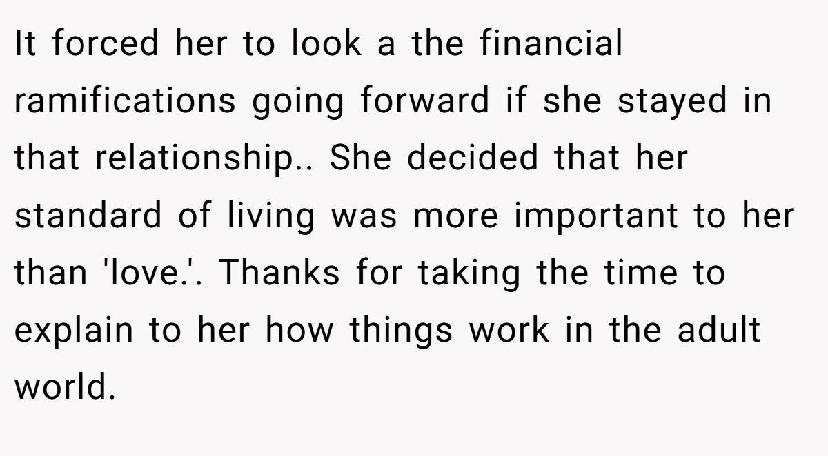 It forced her to look a the financial ramifications going forward if she stayed in that relationship.. She decided that her standard of living was more important to her than 'love.'. Thanks for taking the time to explain to her how things work in the adult world.