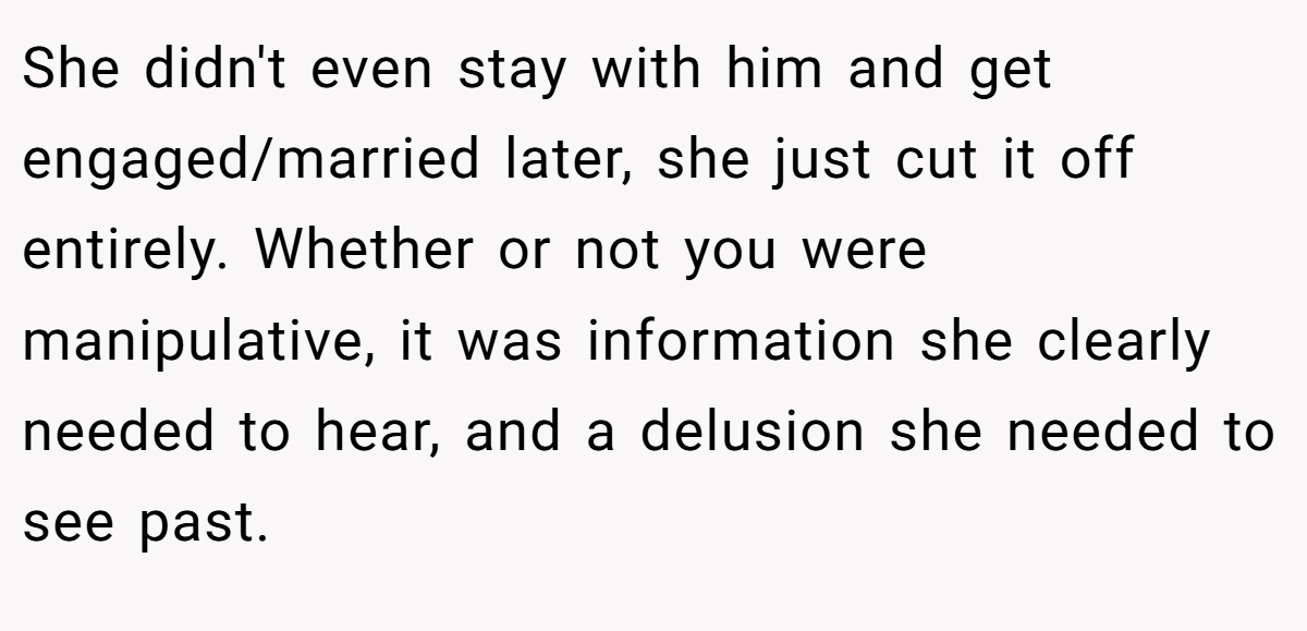 She didn't even stay with him and get engaged/married later, she just cut it off entirely. Whether or not you were manipulative, it was information she clearly needed to hear, and a delusion she needed to see past.