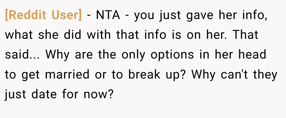 [Reddit User] − NTA - you just gave her info, what she did with that info is on her. That said... Why are the only options in her head to get married or to break up? Why can't they just date for now?