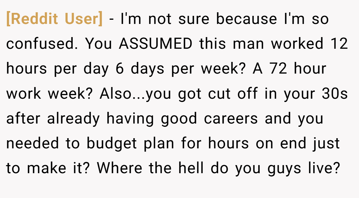 [Reddit User] − I'm not sure because I'm so confused. You ASSUMED this man worked 12 hours per day 6 days per week? A 72 hour work week? Also...you got cut off in your 30s after already having good careers and you needed to budget plan for hours on end just to make it? Where the hell do you guys live?