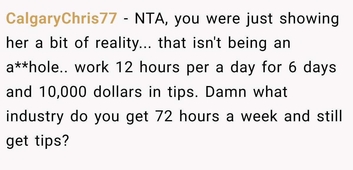 CalgaryChris77 − NTA, you were just showing her a bit of reality... that isn't being an a**hole.. work 12 hours per a day for 6 days and 10,000 dollars in tips. Damn what industry do you get 72 hours a week and still get tips?