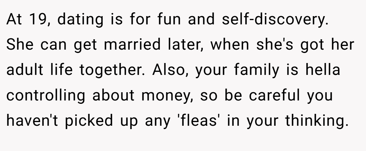 At 19, dating is for fun and self-discovery. She can get married later, when she's got her adult life together. Also, your family is hella controlling about money, so be careful you haven't picked up any 'fleas' in your thinking.