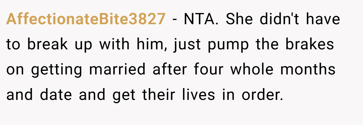AffectionateBite3827 − NTA. She didn't have to break up with him, just pump the brakes on getting married after four whole months and date and get their lives in order.