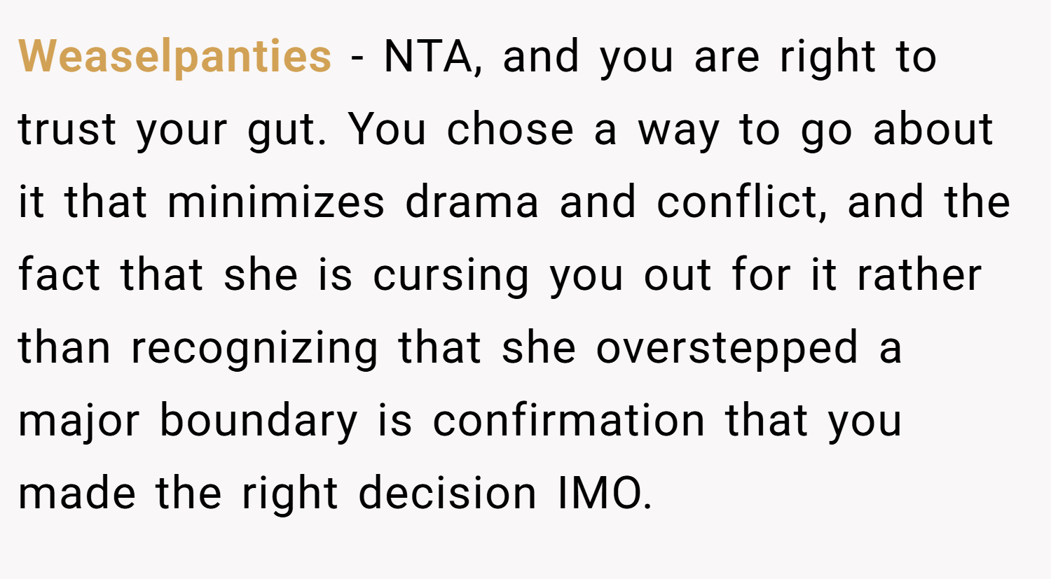 Weaselpanties − NTA, and you are right to trust your gut. You chose a way to go about it that minimizes drama and conflict, and the fact that she is cursing you out for it rather than recognizing that she overstepped a major boundary is confirmation that you made the right decision IMO.