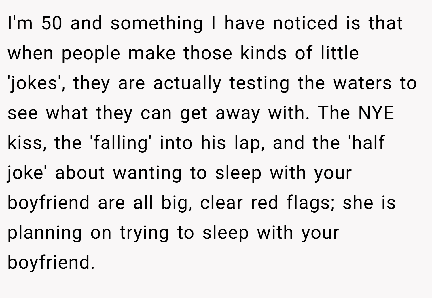 I'm 50 and something I have noticed is that when people make those kinds of little 'jokes', they are actually testing the waters to see what they can get away with. The NYE kiss, the 'falling' into his lap, and the 'half joke' about wanting to sleep with your boyfriend are all big, clear red flags; she is planning on trying to sleep with your boyfriend.