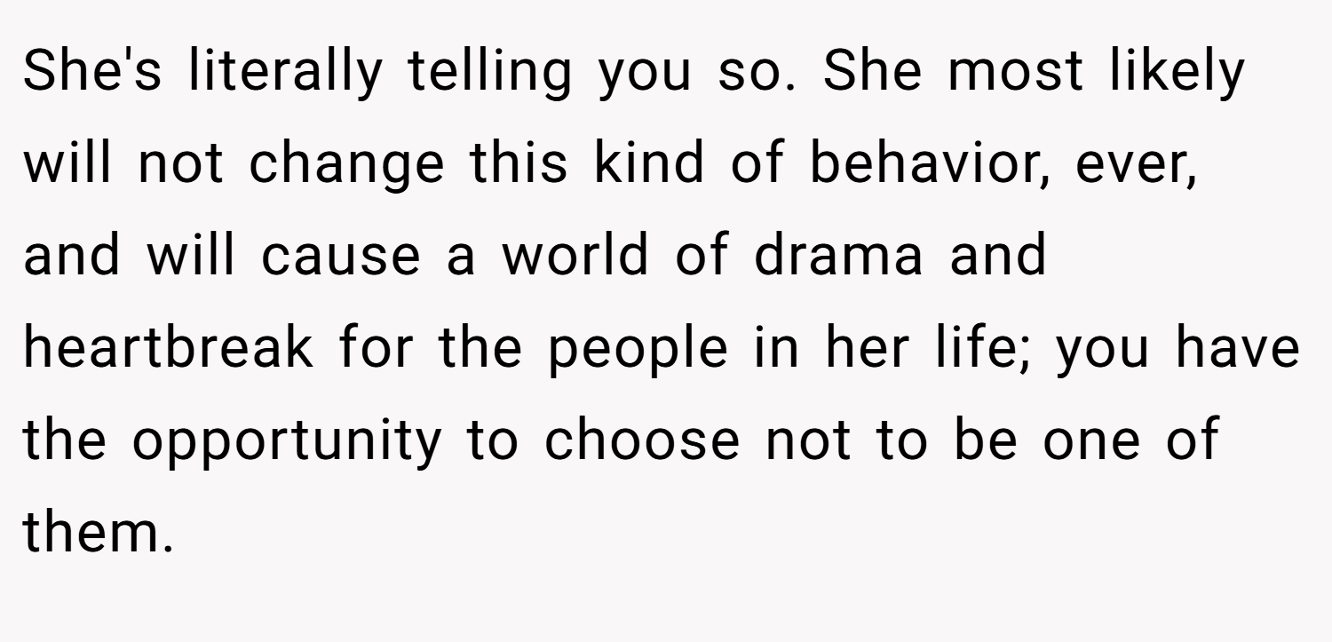 She's literally telling you so. She most likely will not change this kind of behavior, ever, and will cause a world of drama and heartbreak for the people in her life; you have the opportunity to choose not to be one of them.