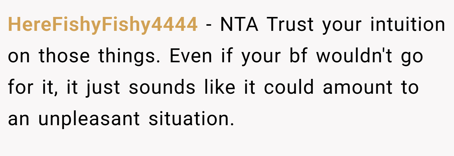 HereFishyFishy4444 − NTA Trust your intuition on those things. Even if your bf wouldn't go for it, it just sounds like it could amount to an unpleasant situation.