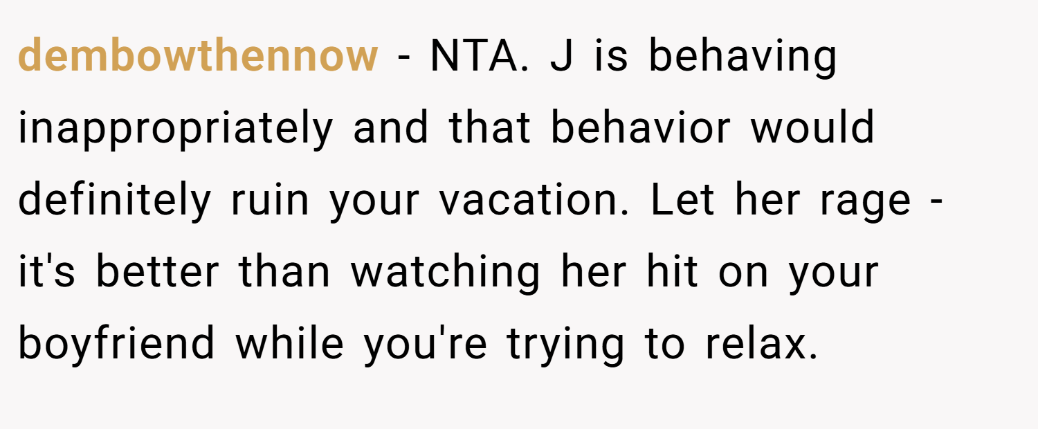 dembowthennow − NTA. J is behaving inappropriately and that behavior would definitely ruin your vacation. Let her rage - it's better than watching her hit on your boyfriend while you're trying to relax.