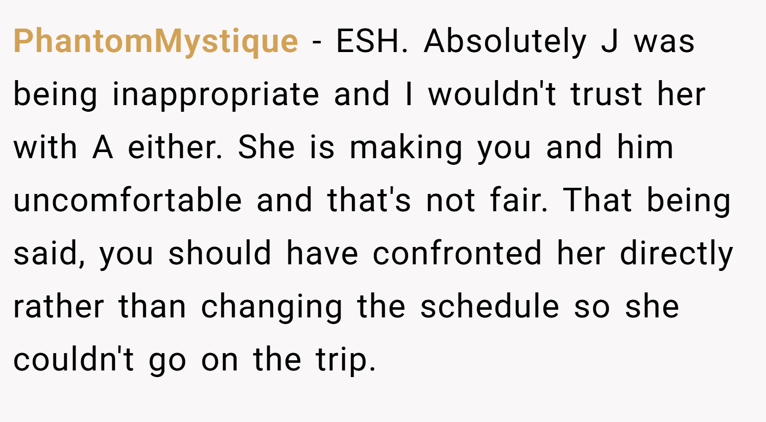 PhantomMystique − ESH. Absolutely J was being inappropriate and I wouldn't trust her with A either. She is making you and him uncomfortable and that's not fair. That being said, you should have confronted her directly rather than changing the schedule so she couldn't go on the trip.