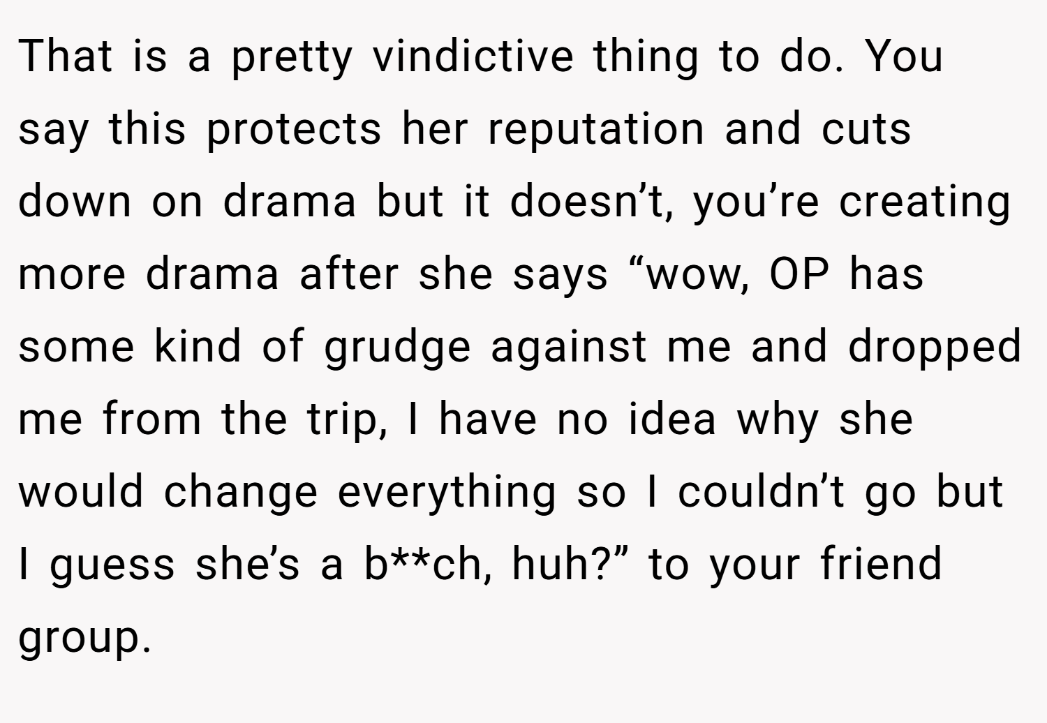 That is a pretty vindictive thing to do. You say this protects her reputation and cuts down on drama but it doesn’t, you’re creating more drama after she says “wow, OP has some kind of grudge against me and dropped me from the trip, I have no idea why she would change everything so I couldn’t go but I guess she’s a b**ch, huh?” to your friend group.