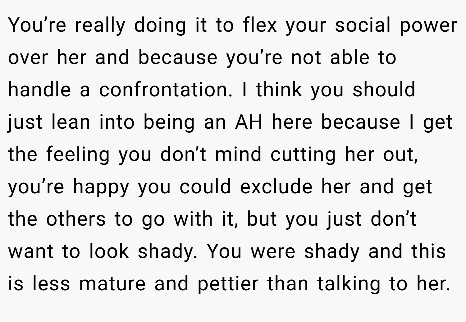 You’re really doing it to flex your social power over her and because you’re not able to handle a confrontation. I think you should just lean into being an AH here because I get the feeling you don’t mind cutting her out, you’re happy you could exclude her and get the others to go with it, but you just don’t want to look shady. You were shady and this is less mature and pettier than talking to her.