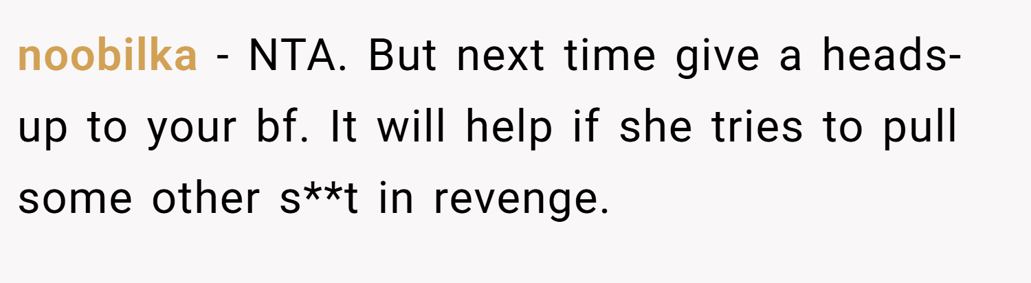 noobilka − NTA. But next time give a heads-up to your bf. It will help if she tries to pull some other s**t in revenge.