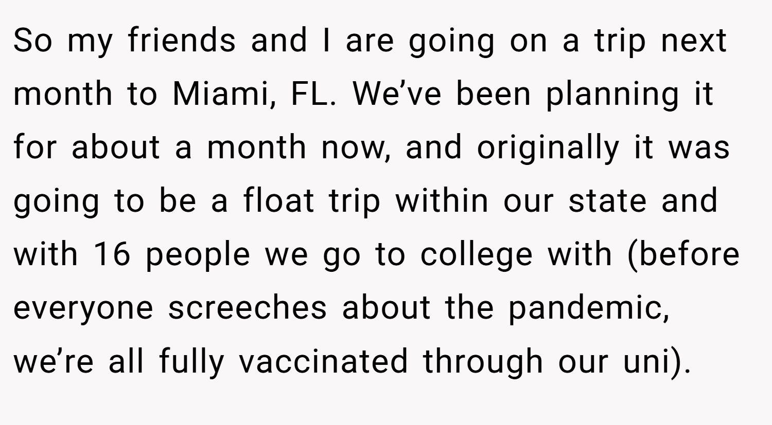So my friends and I are going on a trip next month to Miami, FL. We’ve been planning it for about a month now, and originally it was going to be a float trip within our state and with 16 people we go to college with (before everyone screeches about the pandemic, we’re all fully vaccinated through our uni).