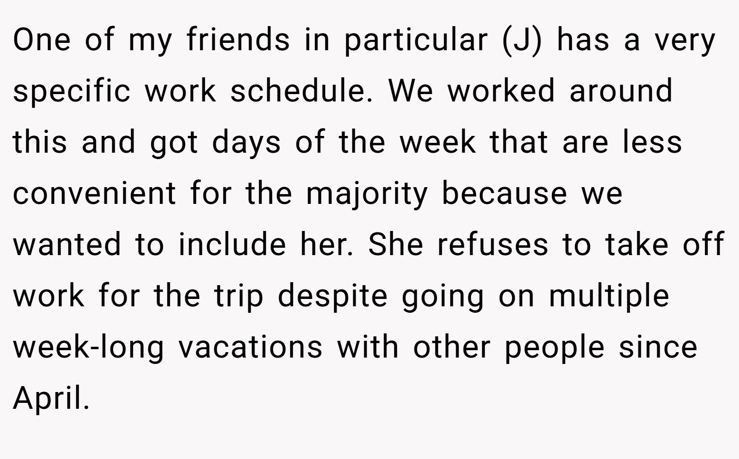 One of my friends in particular (J) has a very specific work schedule. We worked around this and got days of the week that are less convenient for the majority because we wanted to include her. She refuses to take off work for the trip despite going on multiple week-long vacations with other people since April.
