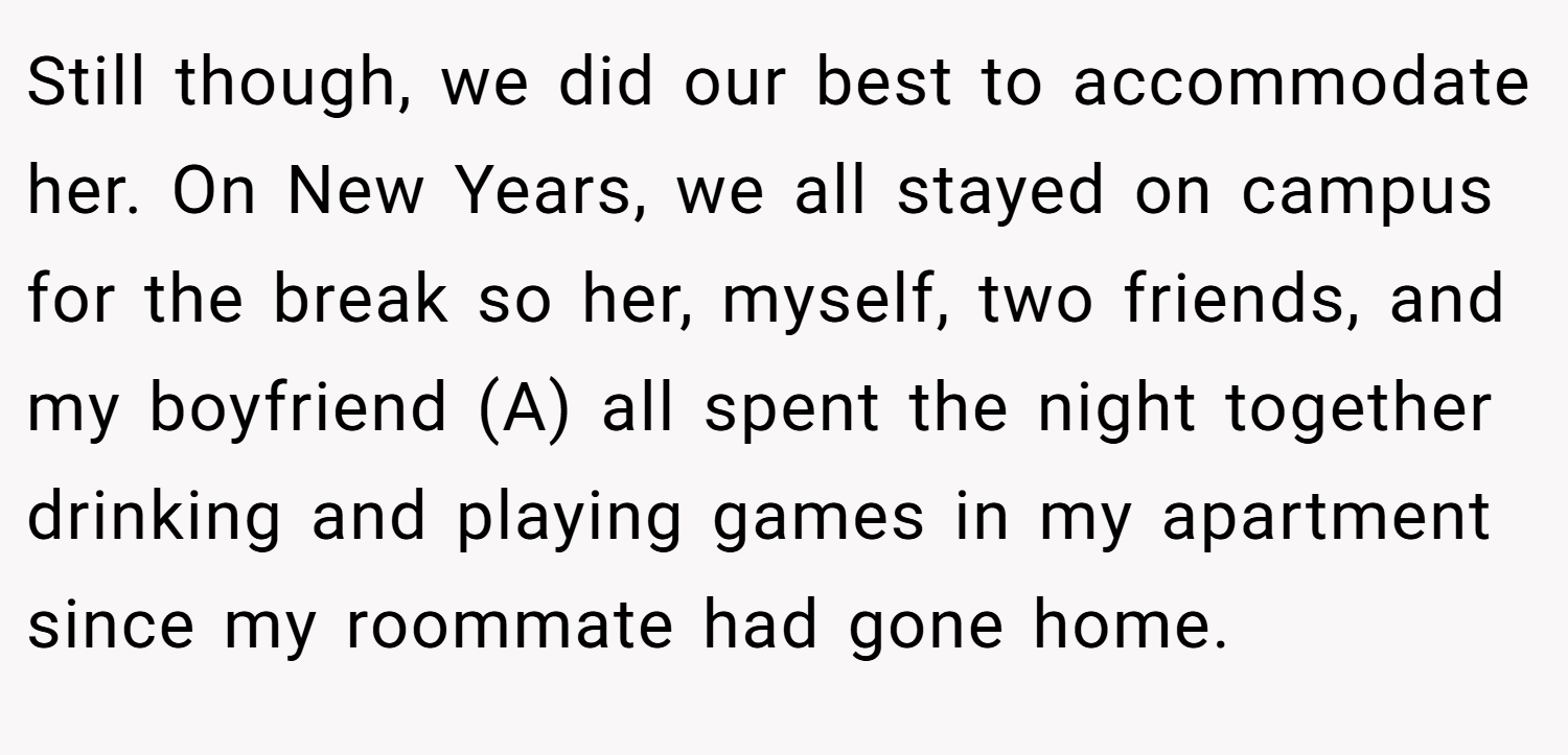 Still though, we did our best to accommodate her. On New Years, we all stayed on campus for the break so her, myself, two friends, and my boyfriend (A) all spent the night together drinking and playing games in my apartment since my roommate had gone home.
