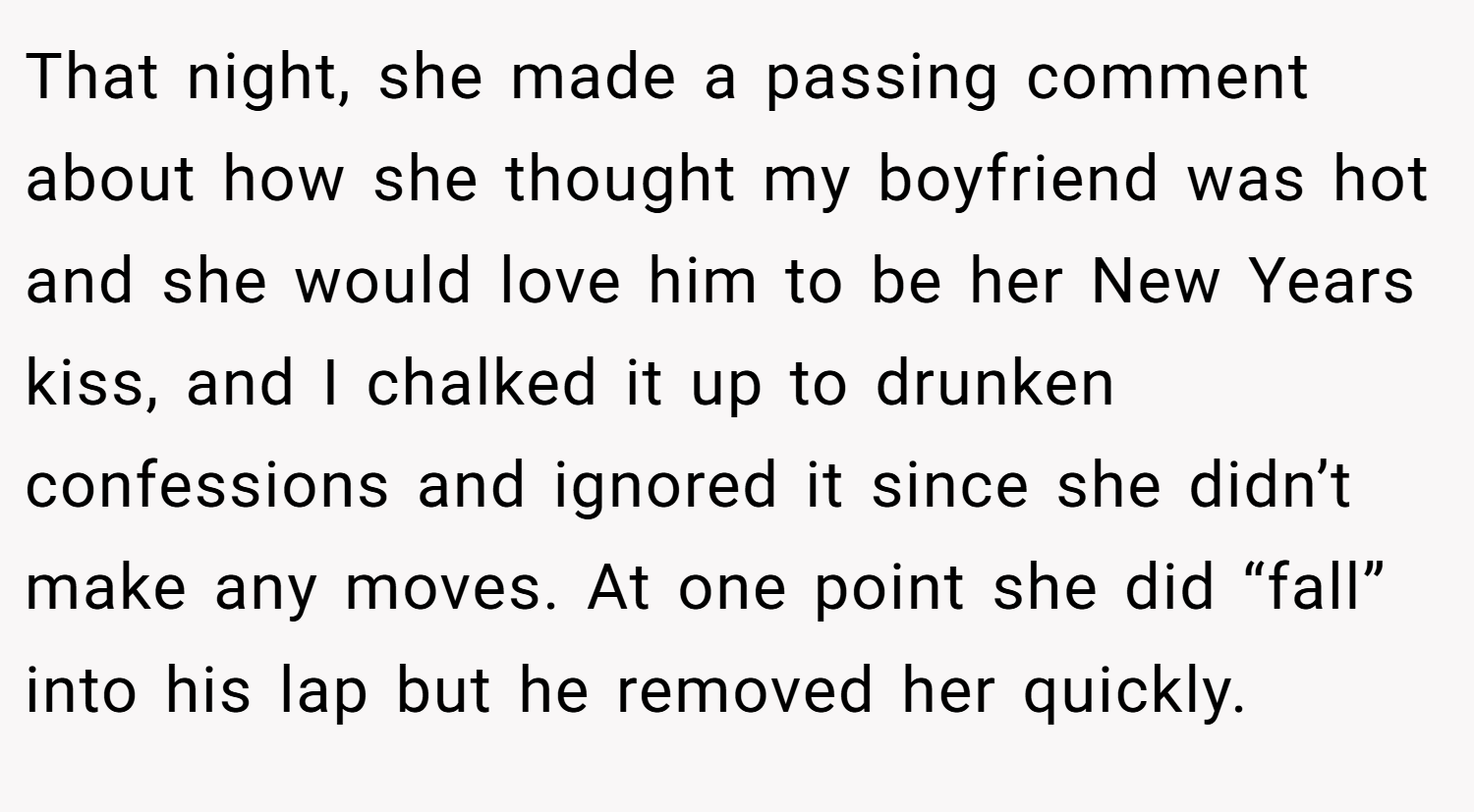 That night, she made a passing comment about how she thought my boyfriend was hot and she would love him to be her New Years kiss, and I chalked it up to drunken confessions and ignored it since she didn’t make any moves. At one point she did “fall” into his lap but he removed her quickly.