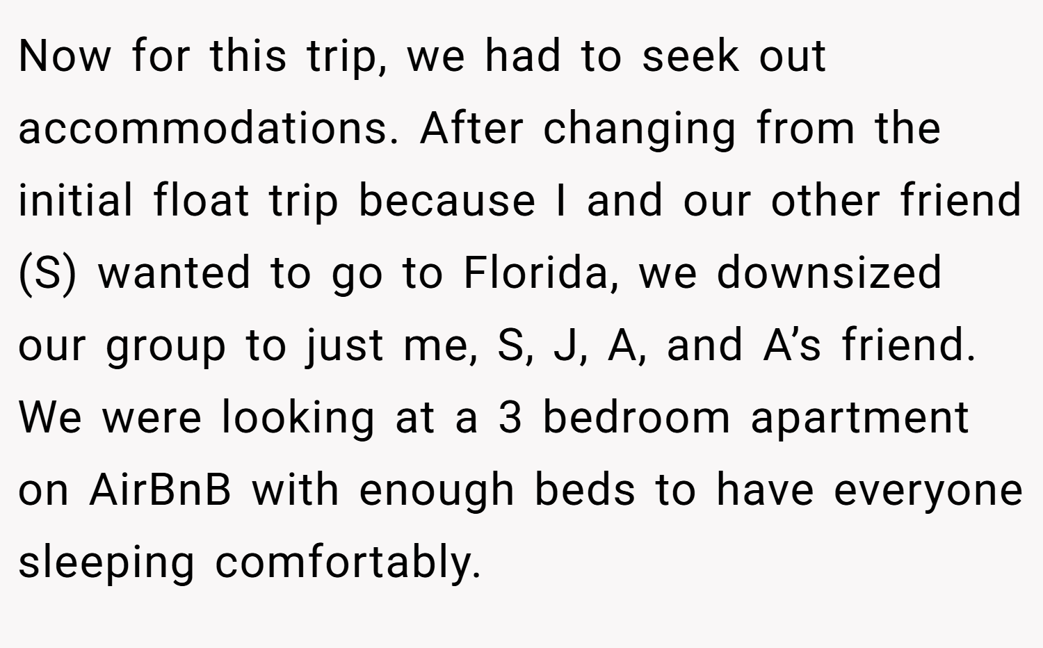 Now for this trip, we had to seek out accommodations. After changing from the initial float trip because I and our other friend (S) wanted to go to Florida, we downsized our group to just me, S, J, A, and A’s friend. We were looking at a 3 bedroom apartment on AirBnB with enough beds to have everyone sleeping comfortably.