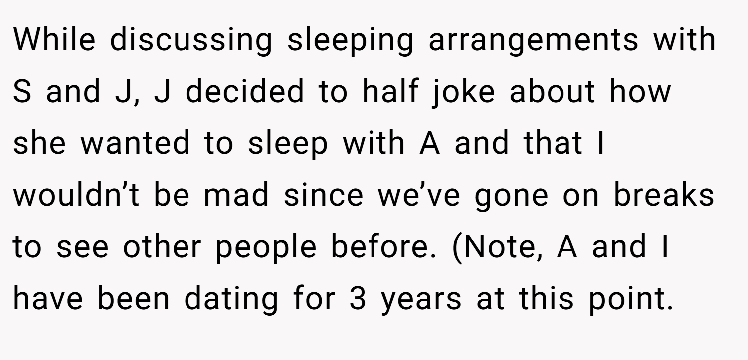 While discussing sleeping arrangements with S and J, J decided to half joke about how she wanted to sleep with A and that I wouldn’t be mad since we’ve gone on breaks to see other people before. (Note, A and I have been dating for 3 years at this point.