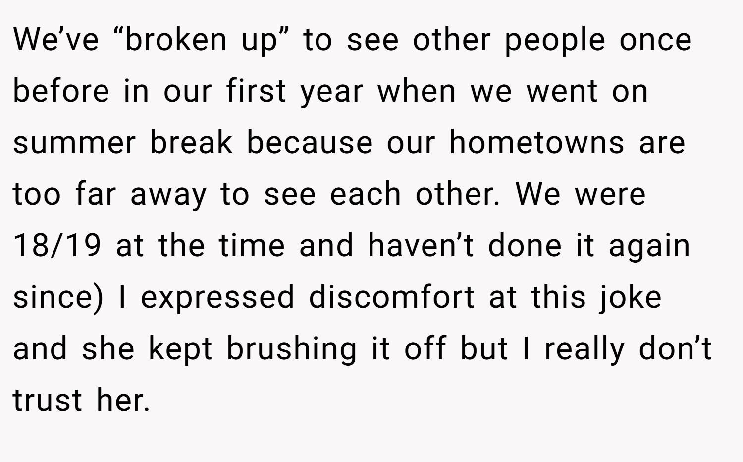 We’ve “broken up” to see other people once before in our first year when we went on summer break because our hometowns are too far away to see each other. We were 18/19 at the time and haven’t done it again since) I expressed discomfort at this joke and she kept brushing it off but I really don’t trust her.