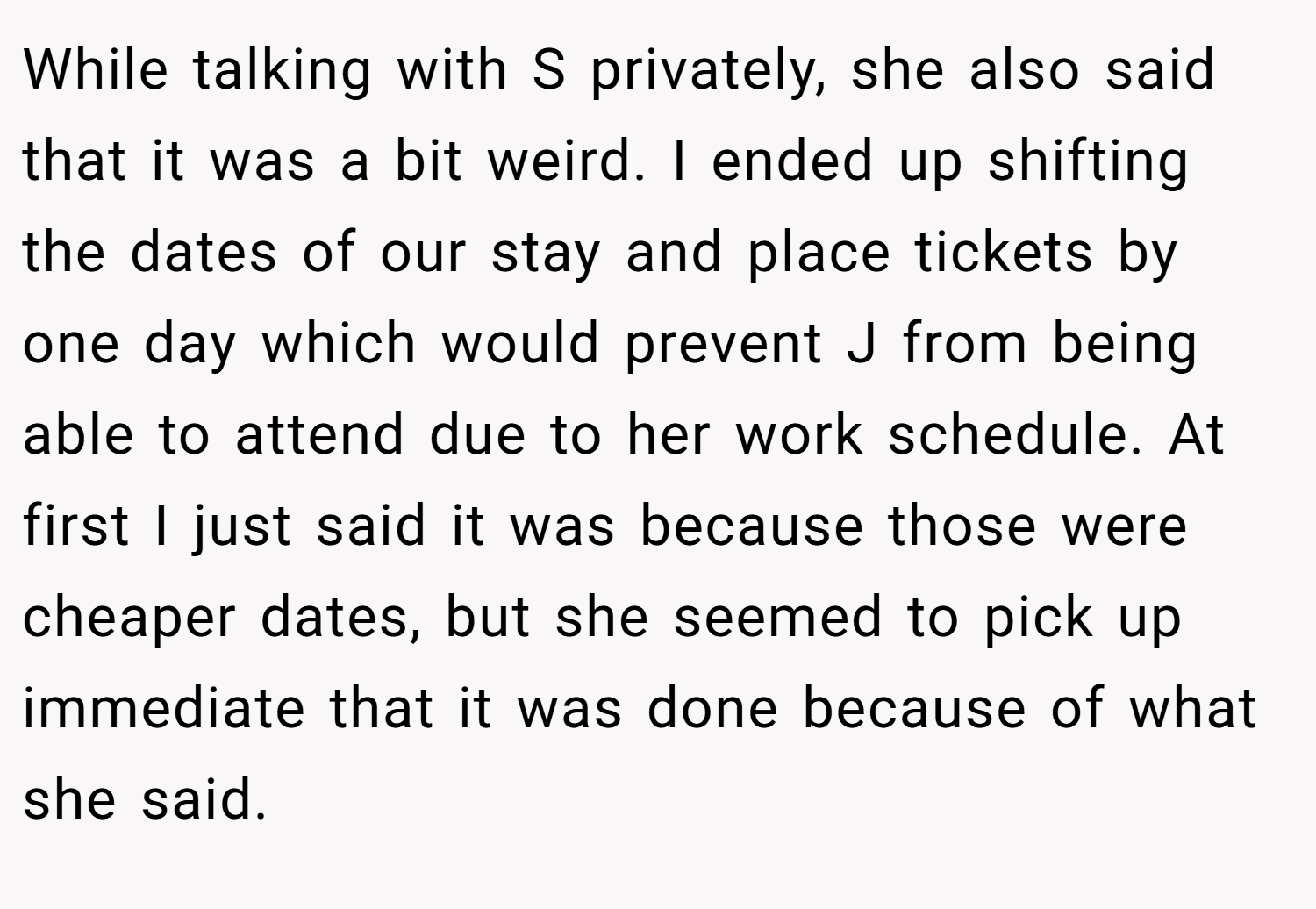 While talking with S privately, she also said that it was a bit weird. I ended up shifting the dates of our stay and place tickets by one day which would prevent J from being able to attend due to her work schedule. At first I just said it was because those were cheaper dates, but she seemed to pick up immediate that it was done because of what she said.