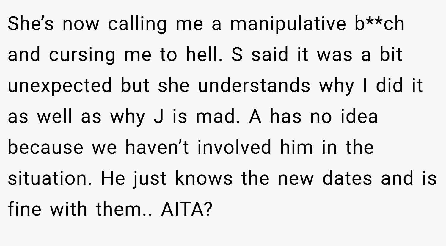 She’s now calling me a manipulative b**ch and cursing me to hell. S said it was a bit unexpected but she understands why I did it as well as why J is mad. A has no idea because we haven’t involved him in the situation. He just knows the new dates and is fine with them.. AITA?