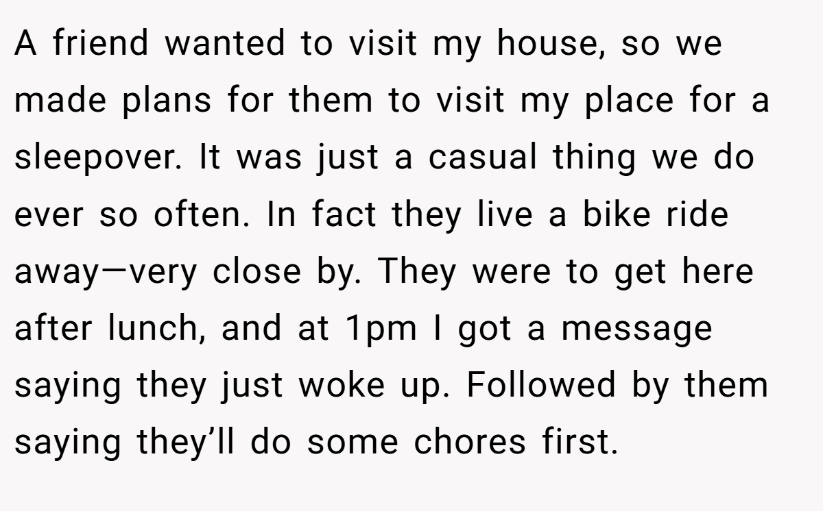 A friend wanted to visit my house, so we made plans for them to visit my place for a sleepover. It was just a casual thing we do ever so often. In fact they live a bike ride away—very close by. They were to get here after lunch, and at 1pm I got a message saying they just woke up. Followed by them saying they’ll do some chores first.