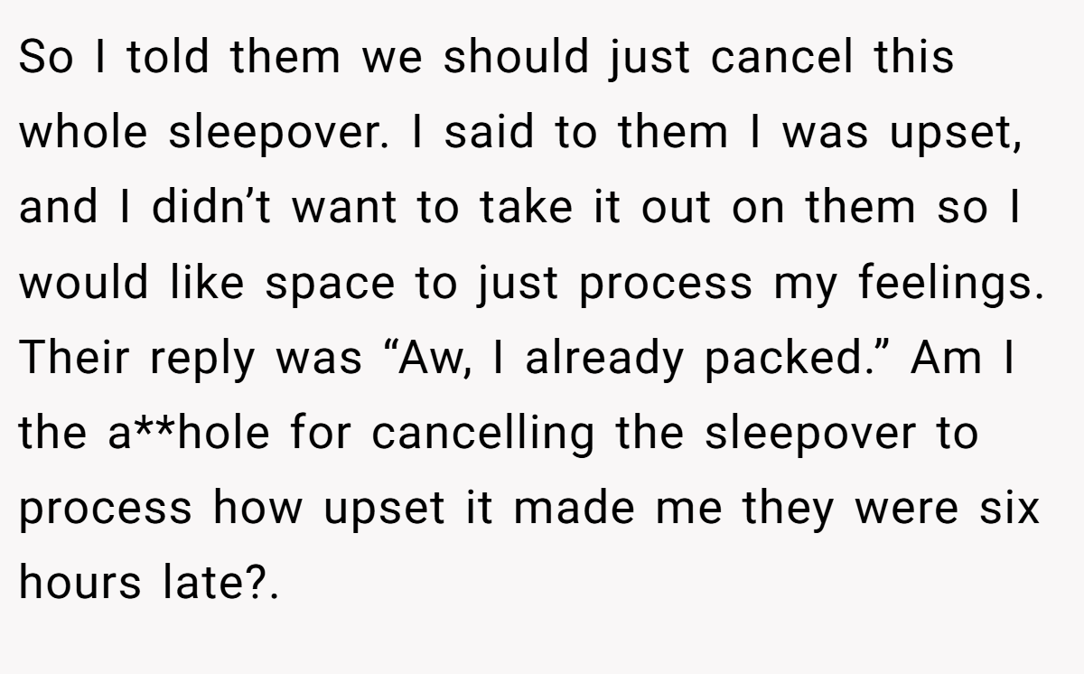 So I told them we should just cancel this whole sleepover. I said to them I was upset, and I didn’t want to take it out on them so I would like space to just process my feelings. Their reply was “Aw, I already packed.” Am I the a**hole for cancelling the sleepover to process how upset it made me they were six hours late?.