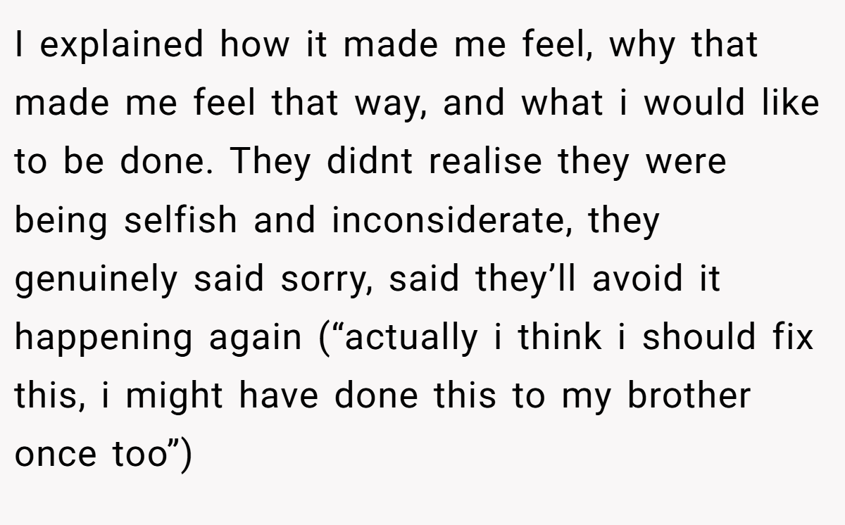 I explained how it made me feel, why that made me feel that way, and what i would like to be done. They didnt realise they were being selfish and inconsiderate, they genuinely said sorry, said they’ll avoid it happening again (“actually i think i should fix this, i might have done this to my brother once too”)