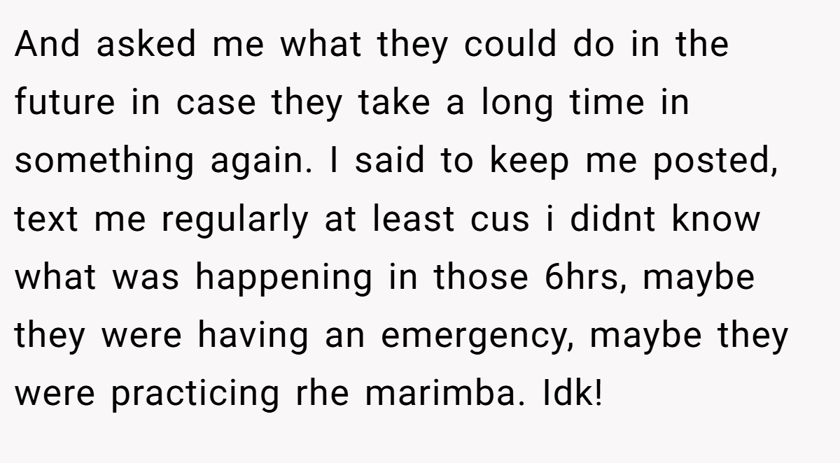 And asked me what they could do in the future in case they take a long time in something again. I said to keep me posted, text me regularly at least cus i didnt know what was happening in those 6hrs, maybe they were having an emergency, maybe they were practicing rhe marimba. Idk!