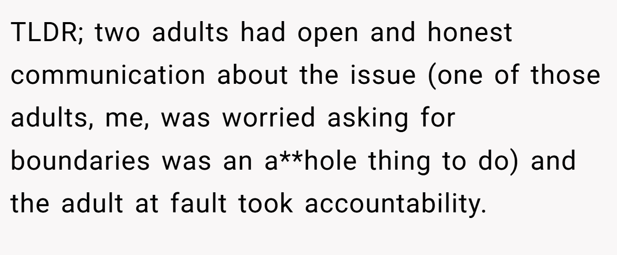 TLDR; two adults had open and honest communication about the issue (one of those adults, me, was worried asking for boundaries was an a**hole thing to do) and the adult at fault took accountability.