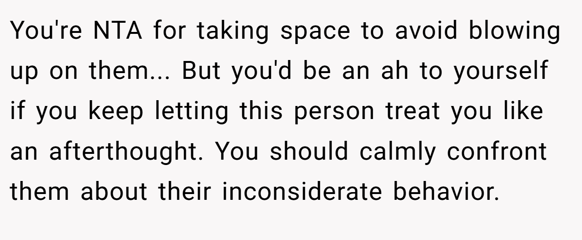You're NTA for taking space to avoid blowing up on them... But you'd be an ah to yourself if you keep letting this person treat you like an afterthought. You should calmly confront them about their inconsiderate behavior.