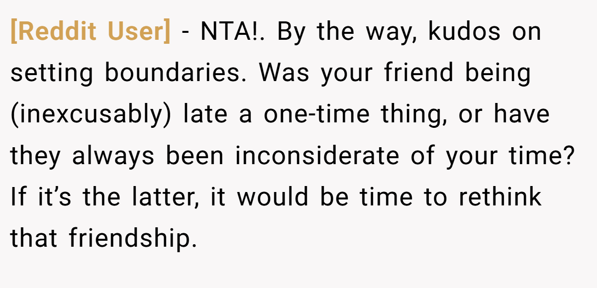 [Reddit User] − NTA!. By the way, kudos on setting boundaries. Was your friend being (inexcusably) late a one-time thing, or have they always been inconsiderate of your time? If it’s the latter, it would be time to rethink that friendship.