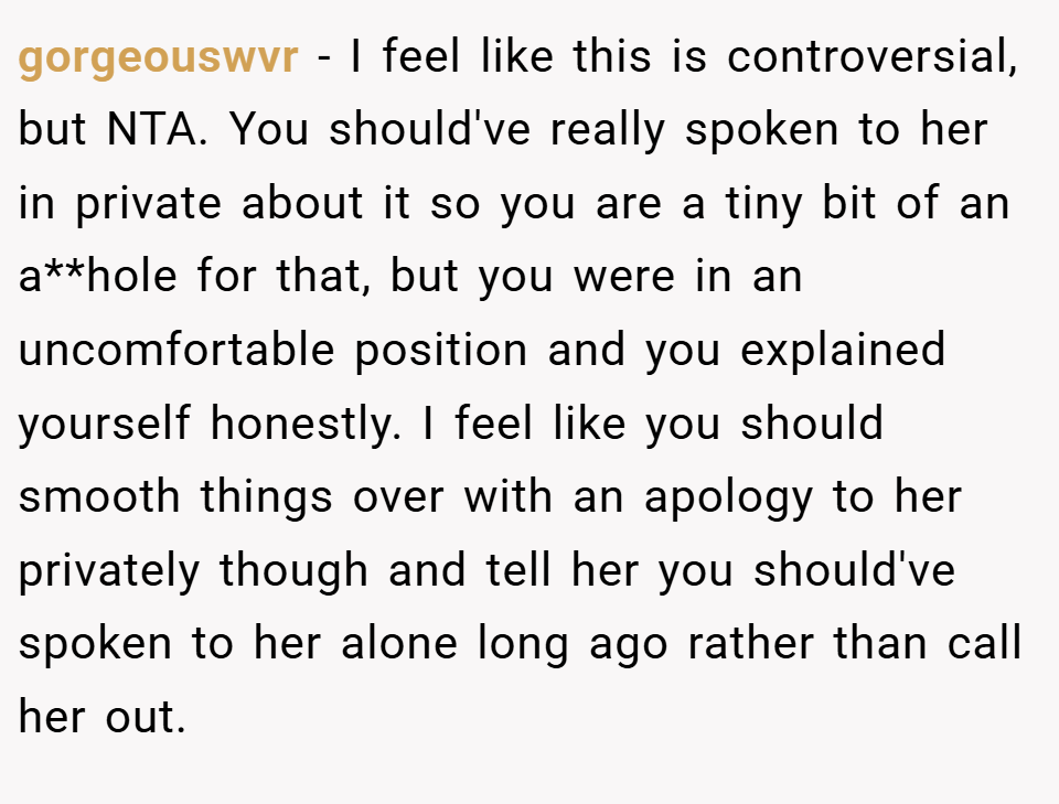 gorgeouswvr − I feel like this is controversial, but NTA. You should've really spoken to her in private about it so you are a tiny bit of an a**hole for that, but you were in an uncomfortable position and you explained yourself honestly. I feel like you should smooth things over with an apology to her privately though and tell her you should've spoken to her alone long ago rather than call her out.