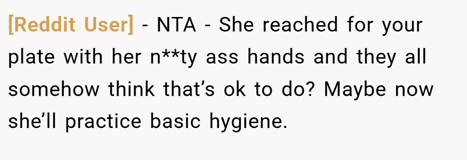 [Reddit User] − NTA - She reached for your plate with her n**ty ass hands and they all somehow think that’s ok to do? Maybe now she’ll practice basic hygiene.