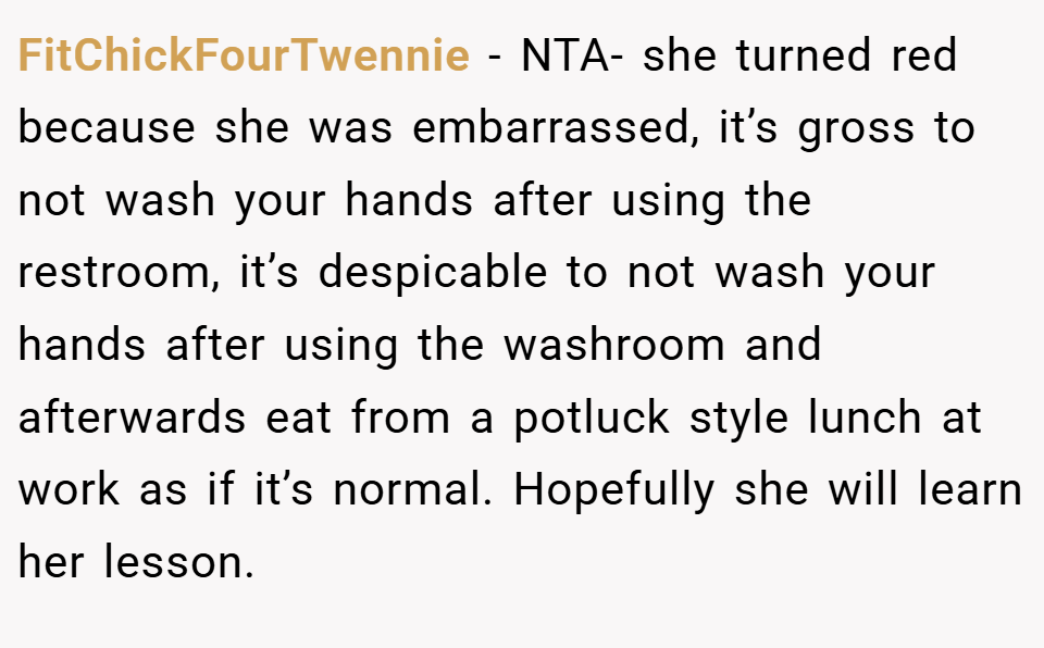 FitChickFourTwennie − NTA- she turned red because she was embarrassed, it’s gross to not wash your hands after using the restroom, it’s despicable to not wash your hands after using the washroom and afterwards eat from a potluck style lunch at work as if it’s normal. Hopefully she will learn her lesson.