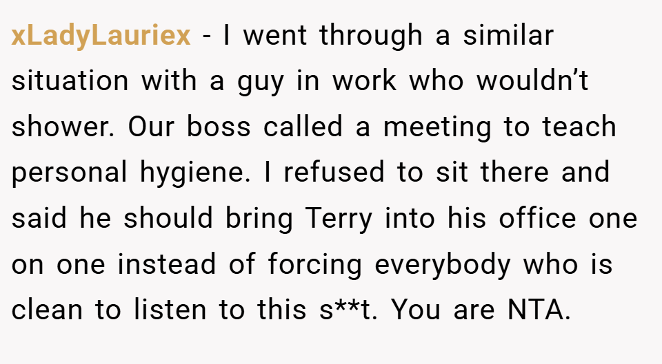 xLadyLauriex − I went through a similar situation with a guy in work who wouldn’t shower. Our boss called a meeting to teach personal hygiene. I refused to sit there and said he should bring Terry into his office one on one instead of forcing everybody who is clean to listen to this s**t. You are NTA.