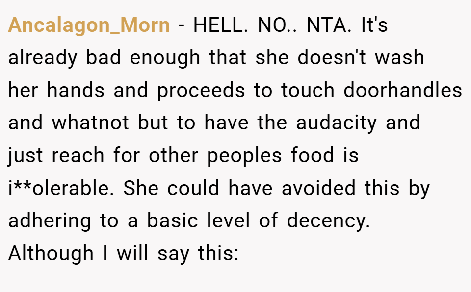 Ancalagon_Morn − HELL. NO.. NTA. It's already bad enough that she doesn't wash her hands and proceeds to touch doorhandles and whatnot but to have the audacity and just reach for other peoples food is i**olerable. She could have avoided this by adhering to a basic level of decency. Although I will say this: