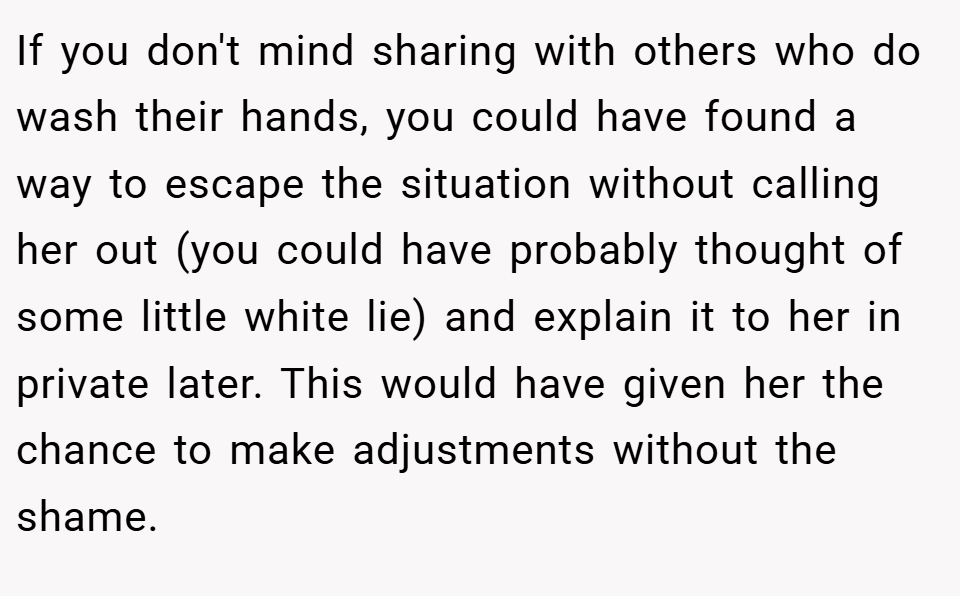 If you don't mind sharing with others who do wash their hands, you could have found a way to escape the situation without calling her out (you could have probably thought of some little white lie) and explain it to her in private later. This would have given her the chance to make adjustments without the shame.