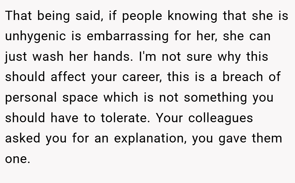 That being said, if people knowing that she is unhygenic is embarrassing for her, she can just wash her hands. I'm not sure why this should affect your career, this is a breach of personal space which is not something you should have to tolerate. Your colleagues asked you for an explanation, you gave them one.