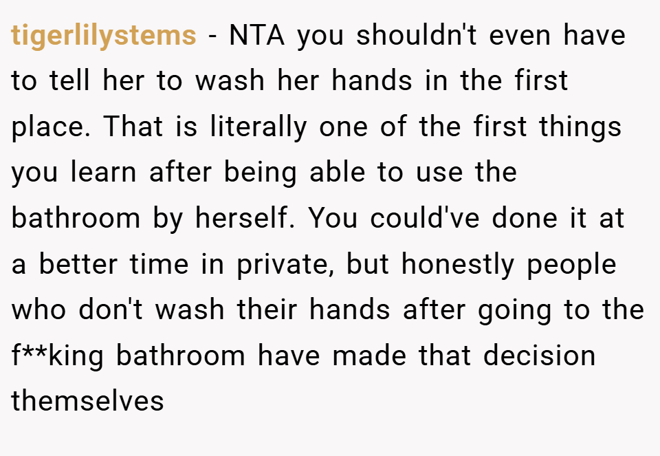 tigerlilystems − NTA you shouldn't even have to tell her to wash her hands in the first place. That is literally one of the first things you learn after being able to use the bathroom by herself. You could've done it at a better time in private, but honestly people who don't wash their hands after going to the f**king bathroom have made that decision themselves