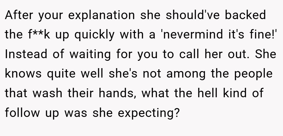 After your explanation she should've backed the f**k up quickly with a 'nevermind it's fine!' Instead of waiting for you to call her out. She knows quite well she's not among the people that wash their hands, what the hell kind of follow up was she expecting?