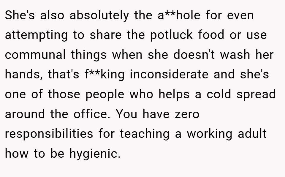 She's also absolutely the a**hole for even attempting to share the potluck food or use communal things when she doesn't wash her hands, that's f**king inconsiderate and she's one of those people who helps a cold spread around the office. You have zero responsibilities for teaching a working adult how to be hygienic.