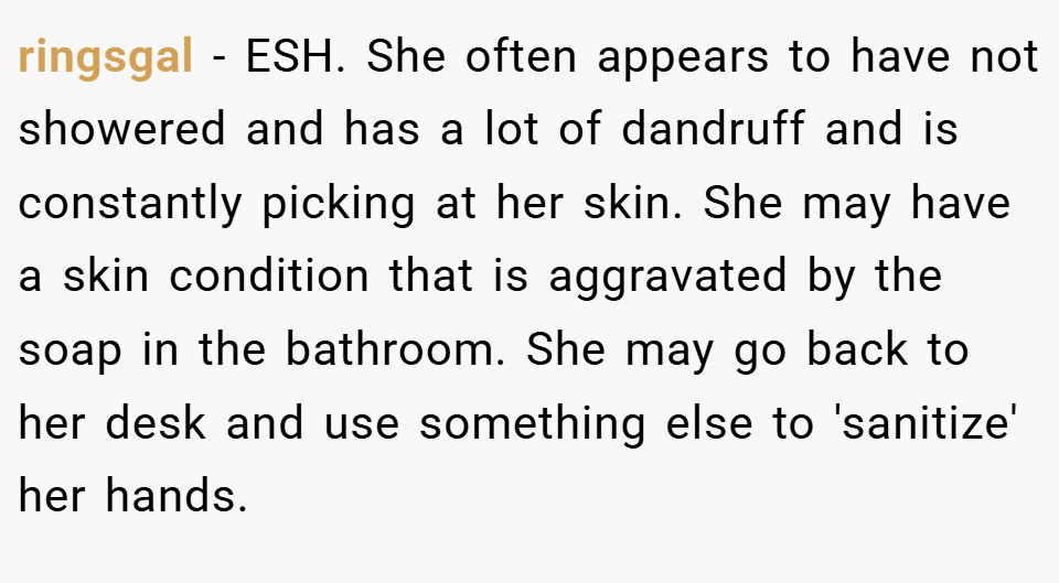 ringsgal − ESH. She often appears to have not showered and has a lot of dandruff and is constantly picking at her skin. She may have a skin condition that is aggravated by the soap in the bathroom. She may go back to her desk and use something else to 'sanitize' her hands.