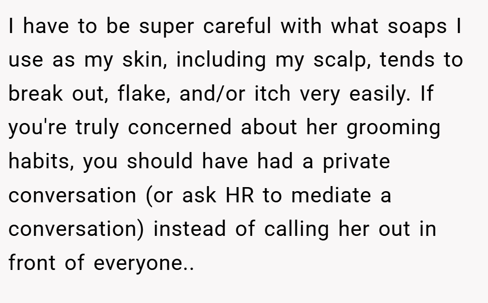 I have to be super careful with what soaps I use as my skin, including my scalp, tends to break out, flake, and/or itch very easily. If you're truly concerned about her grooming habits, you should have had a private conversation (or ask HR to mediate a conversation) instead of calling her out in front of everyone..
