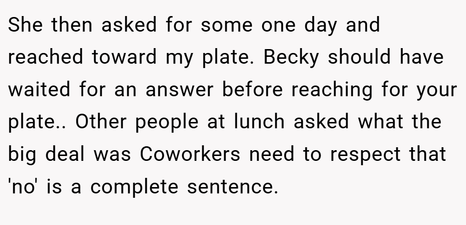She then asked for some one day and reached toward my plate. Becky should have waited for an answer before reaching for your plate.. Other people at lunch asked what the big deal was Coworkers need to respect that 'no' is a complete sentence.