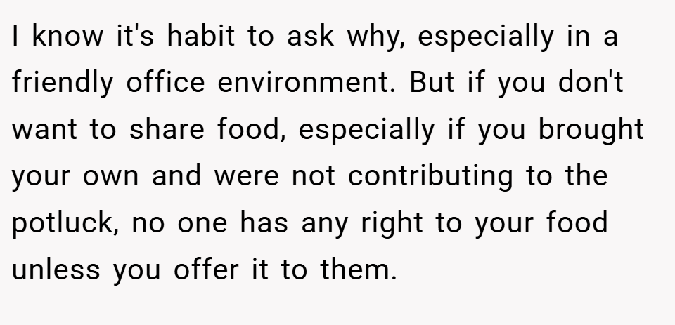 I know it's habit to ask why, especially in a friendly office environment. But if you don't want to share food, especially if you brought your own and were not contributing to the potluck, no one has any right to your food unless you offer it to them.