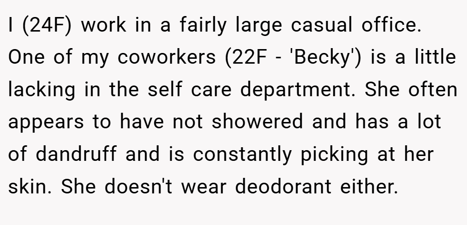I (24F) work in a fairly large casual office. One of my coworkers (22F - 'Becky') is a little lacking in the self care department. She often appears to have not showered and has a lot of dandruff and is constantly picking at her skin. She doesn't wear deodorant either.