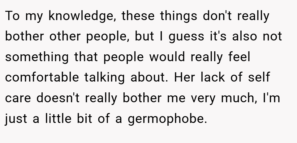 To my knowledge, these things don't really bother other people, but I guess it's also not something that people would really feel comfortable talking about. Her lack of self care doesn't really bother me very much, I'm just a little bit of a germophobe.