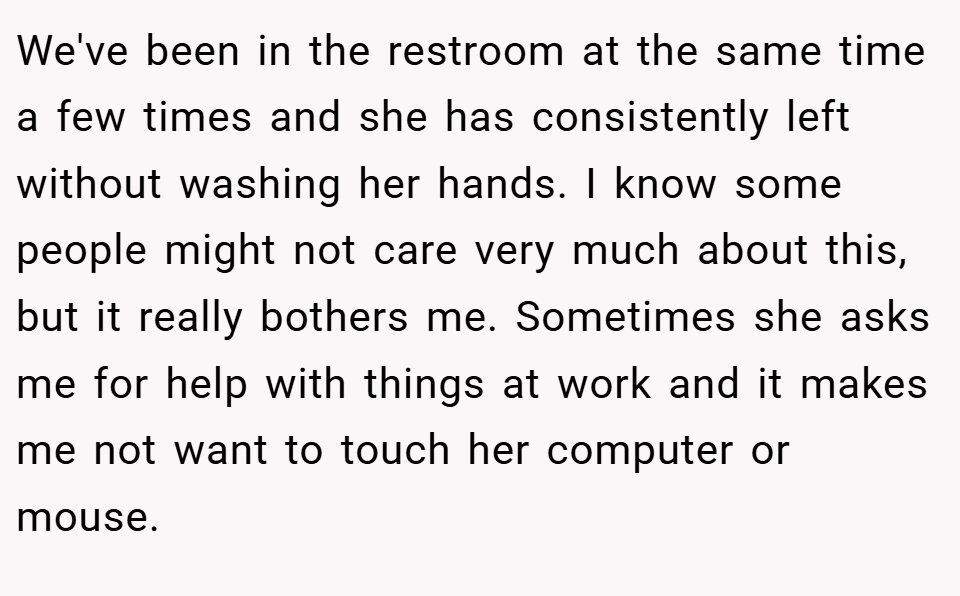 We've been in the restroom at the same time a few times and she has consistently left without washing her hands. I know some people might not care very much about this, but it really bothers me. Sometimes she asks me for help with things at work and it makes me not want to touch her computer or mouse.