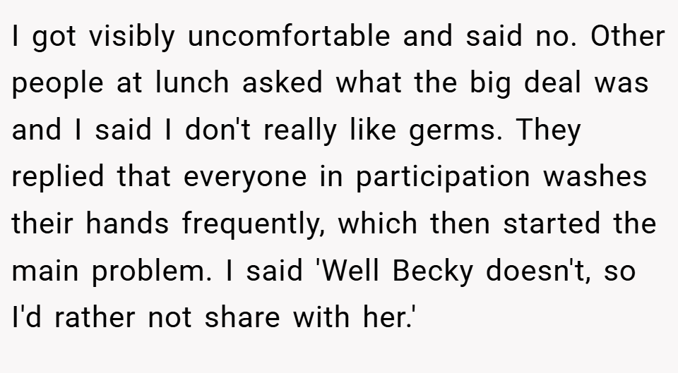 I got visibly uncomfortable and said no. Other people at lunch asked what the big deal was and I said I don't really like germs. They replied that everyone in participation washes their hands frequently, which then started the main problem. I said 'Well Becky doesn't, so I'd rather not share with her.'